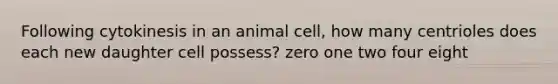 Following cytokinesis in an animal cell, how many centrioles does each new daughter cell possess? zero one two four eight