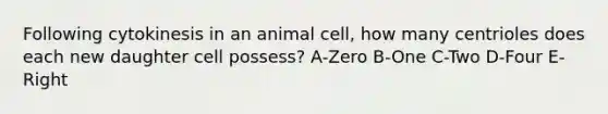 Following cytokinesis in an animal cell, how many centrioles does each new daughter cell possess? A-Zero B-One C-Two D-Four E- Right