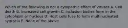 Which of the following is not a cytopathic effect of viruses A. Cell death B. Increased cell growth C. Inclusion bodies form in the cytoplasm or nucleus D. Host cells fuse to form multinucleated syncytia E. None of the above