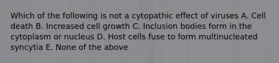 Which of the following is not a cytopathic effect of viruses A. Cell death B. Increased cell growth C. Inclusion bodies form in the cytoplasm or nucleus D. Host cells fuse to form multinucleated syncytia E. None of the above