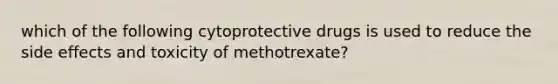 which of the following cytoprotective drugs is used to reduce the side effects and toxicity of methotrexate?