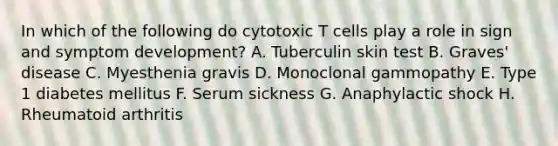 In which of the following do cytotoxic T cells play a role in sign and symptom development? A. Tuberculin skin test B. Graves' disease C. Myesthenia gravis D. Monoclonal gammopathy E. Type 1 diabetes mellitus F. Serum sickness G. Anaphylactic shock H. Rheumatoid arthritis