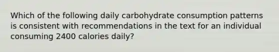 Which of the following daily carbohydrate consumption patterns is consistent with recommendations in the text for an individual consuming 2400 calories daily?