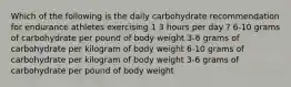 Which of the following is the daily carbohydrate recommendation for endurance athletes exercising 1 3 hours per day ? 6-10 grams of carbohydrate per pound of body weight 3-6 grams of carbohydrate per kilogram of body weight 6-10 grams of carbohydrate per kilogram of body weight 3-6 grams of carbohydrate per pound of body weight