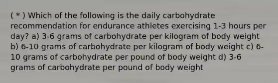 ( * ) Which of the following is the daily carbohydrate recommendation for endurance athletes exercising 1-3 hours per day? a) 3-6 grams of carbohydrate per kilogram of body weight b) 6-10 grams of carbohydrate per kilogram of body weight c) 6-10 grams of carbohydrate per pound of body weight d) 3-6 grams of carbohydrate per pound of body weight