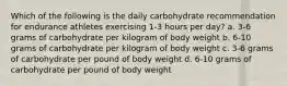 Which of the following is the daily carbohydrate recommendation for endurance athletes exercising 1-3 hours per day? a. 3-6 grams of carbohydrate per kilogram of body weight b. 6-10 grams of carbohydrate per kilogram of body weight c. 3-6 grams of carbohydrate per pound of body weight d. 6-10 grams of carbohydrate per pound of body weight