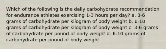 Which of the following is the daily carbohydrate recommendation for endurance athletes exercising 1-3 hours per day? a. 3-6 grams of carbohydrate per kilogram of body weight b. 6-10 grams of carbohydrate per kilogram of body weight c. 3-6 grams of carbohydrate per pound of body weight d. 6-10 grams of carbohydrate per pound of body weight