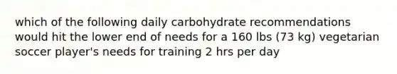 which of the following daily carbohydrate recommendations would hit the lower end of needs for a 160 lbs (73 kg) vegetarian soccer player's needs for training 2 hrs per day