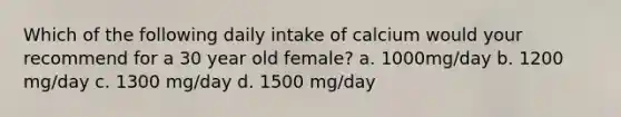 Which of the following daily intake of calcium would your recommend for a 30 year old female? a. 1000mg/day b. 1200 mg/day c. 1300 mg/day d. 1500 mg/day