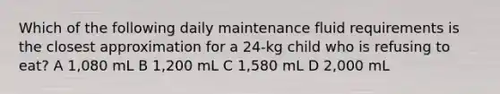 Which of the following daily maintenance fluid requirements is the closest approximation for a 24-kg child who is refusing to eat? A 1,080 mL B 1,200 mL C 1,580 mL D 2,000 mL