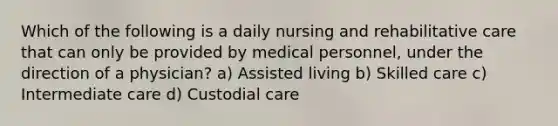 Which of the following is a daily nursing and rehabilitative care that can only be provided by medical personnel, under the direction of a physician? a) Assisted living b) Skilled care c) Intermediate care d) Custodial care