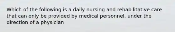 Which of the following is a daily nursing and rehabilitative care that can only be provided by medical personnel, under the direction of a physician