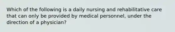 Which of the following is a daily nursing and rehabilitative care that can only be provided by medical personnel, under the direction of a physician?