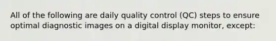 All of the following are daily quality control (QC) steps to ensure optimal diagnostic images on a digital display monitor, except: