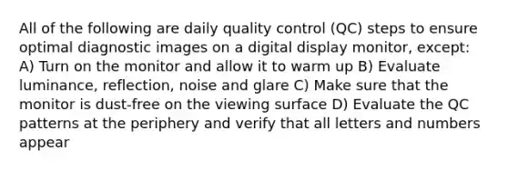 All of the following are daily quality control (QC) steps to ensure optimal diagnostic images on a digital display monitor, except: A) Turn on the monitor and allow it to warm up B) Evaluate luminance, reflection, noise and glare C) Make sure that the monitor is dust-free on the viewing surface D) Evaluate the QC patterns at the periphery and verify that all letters and numbers appear