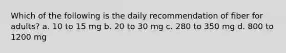 Which of the following is the daily recommendation of fiber for adults? a. 10 to 15 mg b. 20 to 30 mg c. 280 to 350 mg d. 800 to 1200 mg