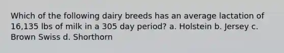 Which of the following dairy breeds has an average lactation of 16,135 lbs of milk in a 305 day period? a. Holstein b. Jersey c. Brown Swiss d. Shorthorn