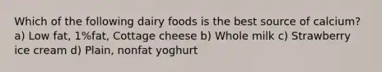 Which of the following dairy foods is the best source of calcium? a) Low fat, 1%fat, Cottage cheese b) Whole milk c) Strawberry ice cream d) Plain, nonfat yoghurt