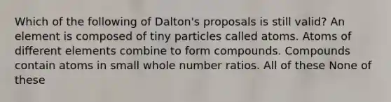 Which of the following of Dalton's proposals is still valid? An element is composed of tiny particles called atoms. Atoms of different elements combine to form compounds. Compounds contain atoms in small whole number ratios. All of these None of these