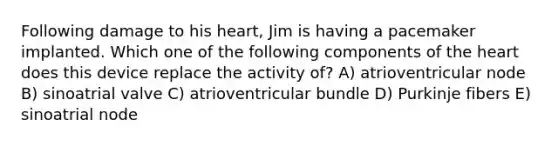 Following damage to his heart, Jim is having a pacemaker implanted. Which one of the following components of the heart does this device replace the activity of? A) atrioventricular node B) sinoatrial valve C) atrioventricular bundle D) Purkinje fibers E) sinoatrial node