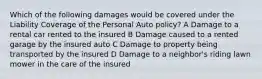 Which of the following damages would be covered under the Liability Coverage of the Personal Auto policy? A Damage to a rental car rented to the insured B Damage caused to a rented garage by the insured auto C Damage to property being transported by the insured D Damage to a neighbor's riding lawn mower in the care of the insured