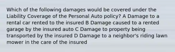 Which of the following damages would be covered under the Liability Coverage of the Personal Auto policy? A Damage to a rental car rented to the insured B Damage caused to a rented garage by the insured auto C Damage to property being transported by the insured D Damage to a neighbor's riding lawn mower in the care of the insured