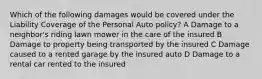 Which of the following damages would be covered under the Liability Coverage of the Personal Auto policy? A Damage to a neighbor's riding lawn mower in the care of the insured B Damage to property being transported by the insured C Damage caused to a rented garage by the insured auto D Damage to a rental car rented to the insured