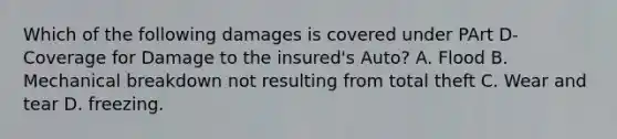 Which of the following damages is covered under PArt D- Coverage for Damage to the insured's Auto? A. Flood B. Mechanical breakdown not resulting from total theft C. Wear and tear D. freezing.