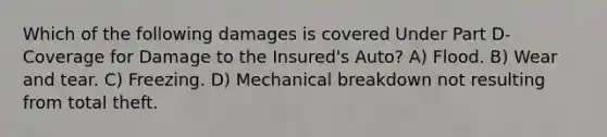 Which of the following damages is covered Under Part D-Coverage for Damage to the Insured's Auto? A) Flood. B) Wear and tear. C) Freezing. D) Mechanical breakdown not resulting from total theft.