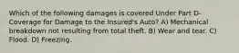 Which of the following damages is covered Under Part D-Coverage for Damage to the Insured's Auto? A) Mechanical breakdown not resulting from total theft. B) Wear and tear. C) Flood. D) Freezing.