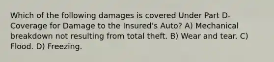 Which of the following damages is covered Under Part D-Coverage for Damage to the Insured's Auto? A) Mechanical breakdown not resulting from total theft. B) Wear and tear. C) Flood. D) Freezing.