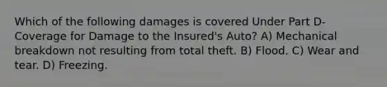 Which of the following damages is covered Under Part D-Coverage for Damage to the Insured's Auto? A) Mechanical breakdown not resulting from total theft. B) Flood. C) Wear and tear. D) Freezing.