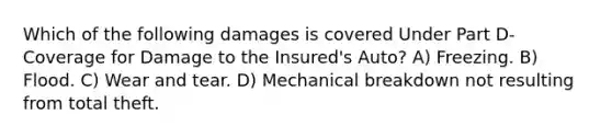 Which of the following damages is covered Under Part D-Coverage for Damage to the Insured's Auto? A) Freezing. B) Flood. C) Wear and tear. D) Mechanical breakdown not resulting from total theft.