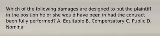 Which of the following damages are designed to put the plaintiff in the position he or she would have been in had the contract been fully performed? A. Equitable B. Compensatory C. Public D. Nominal