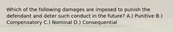 Which of the following damages are imposed to punish the defendant and deter such conduct in the future? A.) Punitive B.) Compensatory C.) Nominal D.) Consequential