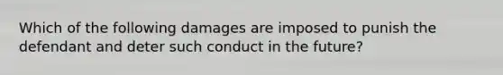 Which of the following damages are imposed to punish the defendant and deter such conduct in the future?