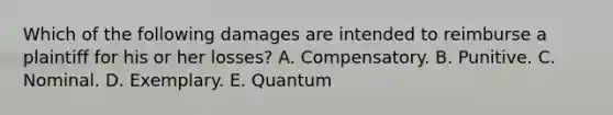 Which of the following damages are intended to reimburse a plaintiff for his or her losses? A. Compensatory. B. Punitive. C. Nominal. D. Exemplary. E. Quantum