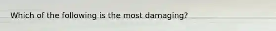 Which of the following is the most damaging?