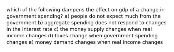 which of the following dampens the effect on gdp of a change in government spending? a) people do not expect much from the government b) aggregate spending does not respond to changes in the interest rate c) the money supply changes when real income changes d) taxes change when government spending changes e) money demand changes when real income changes