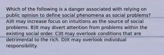 Which of the following is a danger associated with relying on public opinion to define social phenomena as social problems? A)It may increase focus on intuitions as the source of social problems. B)It may divert attention from problems within the existing social order. C)It may overlook conditions that are detrimental to the rich. D)It may overlook individual responsibility.