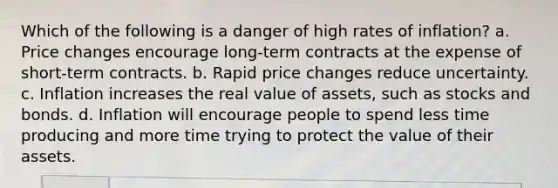 Which of the following is a danger of high rates of inflation? a. Price changes encourage long-term contracts at the expense of short-term contracts. b. Rapid price changes reduce uncertainty. c. Inflation increases the real value of assets, such as stocks and bonds. d. Inflation will encourage people to spend less time producing and more time trying to protect the value of their assets.