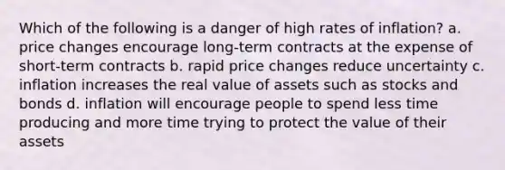 Which of the following is a danger of high rates of inflation? a. price changes encourage long-term contracts at the expense of short-term contracts b. rapid price changes reduce uncertainty c. inflation increases the real value of assets such as stocks and bonds d. inflation will encourage people to spend less time producing and more time trying to protect the value of their assets