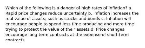 Which of the following is a danger of high rates of inflation? a. Rapid price changes reduce uncertainty b. Inflation increases the real value of assets, such as stocks and bonds c. Inflation will encourage people to spend less time producing and more time trying to protect the value of their assets d. Price changes encourage long-term contracts at the expense of short-term contracts