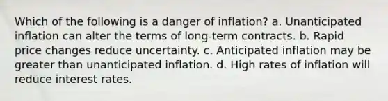 Which of the following is a danger of inflation? a. Unanticipated inflation can alter the terms of long-term contracts. b. Rapid price changes reduce uncertainty. c. Anticipated inflation may be <a href='https://www.questionai.com/knowledge/ktgHnBD4o3-greater-than' class='anchor-knowledge'>greater than</a> unanticipated inflation. d. High rates of inflation will reduce interest rates.