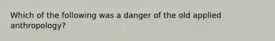 Which of the following was a danger of the old applied anthropology?