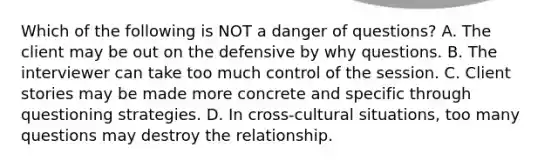 Which of the following is NOT a danger of questions? A. The client may be out on the defensive by why questions. B. The interviewer can take too much control of the session. C. Client stories may be made more concrete and specific through questioning strategies. D. In cross-cultural situations, too many questions may destroy the relationship.