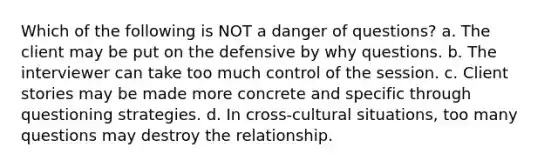 Which of the following is NOT a danger of questions? a. ​The client may be put on the defensive by why questions. b. ​The interviewer can take too much control of the session. c. ​Client stories may be made more concrete and specific through questioning strategies. d. ​In cross-cultural situations, too many questions may destroy the relationship.