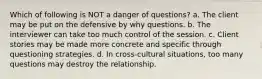 Which of following is NOT a danger of questions? a. The client may be put on the defensive by why questions. b. The interviewer can take too much control of the session. c. Client stories may be made more concrete and specific through questioning strategies. d. In cross-cultural situations, too many questions may destroy the relationship.