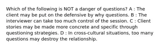 Which of the following is NOT a danger of questions? A : The client may be put on the defensive by why questions. B : The interviewer can take too much control of the session. C : Client stories may be made more concrete and specific through questioning strategies. D : In cross-cultural situations, too many questions may destroy the relationship.