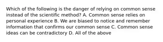 Which of the following is the danger of relying on common sense instead of the scientific method? A. Common sense relies on personal experience B. We are biased to notice and remember information that confirms our common sense C. Common sense ideas can be contradictory D. All of the above